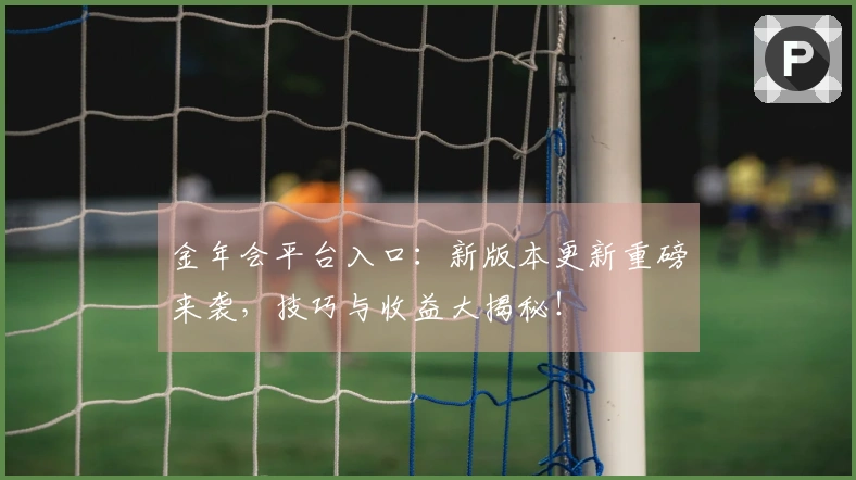 金年会平台入口：新版本更新重磅来袭，技巧与收益大揭秘！
